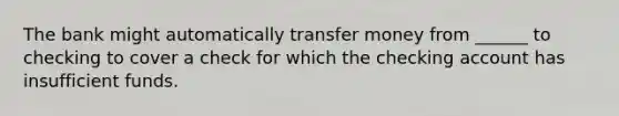 The bank might automatically transfer money from ______ to checking to cover a check for which the checking account has insufficient funds.