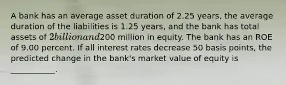 A bank has an average asset duration of 2.25 years, the average duration of the liabilities is 1.25 years, and the bank has total assets of 2 billion and200 million in equity. The bank has an ROE of 9.00 percent. If all interest rates decrease 50 basis points, the predicted change in the bank's market value of equity is ___________.