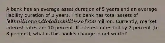 A bank has an average asset duration of 5 years and an average liability duration of 3 years. This bank has total assets of 500 million and total liabilities of250 million. Currently, market interest rates are 10 percent. If interest rates fall by 2 percent (to 8 percent), what is this bank's change in net worth?