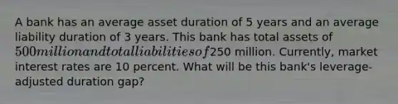 A bank has an average asset duration of 5 years and an average liability duration of 3 years. This bank has total assets of 500 million and total liabilities of250 million. Currently, market interest rates are 10 percent. What will be this bank's leverage-adjusted duration gap?