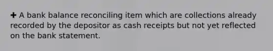 ✚ A bank balance reconciling item which are collections already recorded by the depositor as cash receipts but not yet reflected on the bank statement.