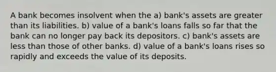 A bank becomes insolvent when the a) bank's assets are greater than its liabilities. b) value of a bank's loans falls so far that the bank can no longer pay back its depositors. c) bank's assets are less than those of other banks. d) value of a bank's loans rises so rapidly and exceeds the value of its deposits.