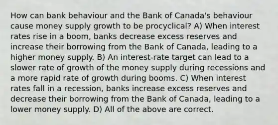 How can bank behaviour and the Bank of​ Canada's behaviour cause money supply growth to be procyclical? A) When interest rates rise in a​ boom, banks decrease excess reserves and increase their borrowing from the Bank of​ Canada, leading to a higher money supply. B) An​ interest-rate target can lead to a slower rate of growth of the money supply during recessions and a more rapid rate of growth during booms. C) When interest rates fall in a​ recession, banks increase excess reserves and decrease their borrowing from the Bank of​ Canada, leading to a lower money supply. D) All of the above are correct.