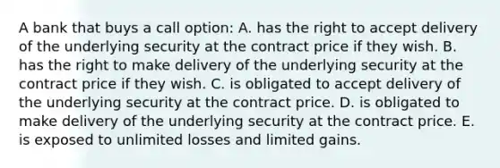 A bank that buys a call option: A. has the right to accept delivery of the underlying security at the contract price if they wish. B. has the right to make delivery of the underlying security at the contract price if they wish. C. is obligated to accept delivery of the underlying security at the contract price. D. is obligated to make delivery of the underlying security at the contract price. E. is exposed to unlimited losses and limited gains.