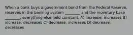 When a bank buys a government bond from the Federal Reserve, reserves in the banking system ________ and the monetary base ________, everything else held constant. A) increase; increases B) increase; decreases C) decrease; increases D) decrease; decreases