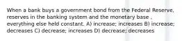 When a bank buys a government bond from the Federal Reserve, reserves in the banking system and the monetary base , everything else held constant. A) increase; increases B) increase; decreases C) decrease; increases D) decrease; decreases