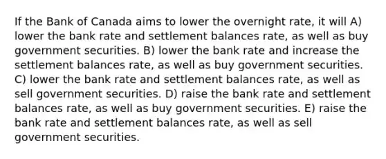 If the Bank of Canada aims to lower the overnight rate, it will A) lower the bank rate and settlement balances rate, as well as buy government securities. B) lower the bank rate and increase the settlement balances rate, as well as buy government securities. C) lower the bank rate and settlement balances rate, as well as sell government securities. D) raise the bank rate and settlement balances rate, as well as buy government securities. E) raise the bank rate and settlement balances rate, as well as sell government securities.