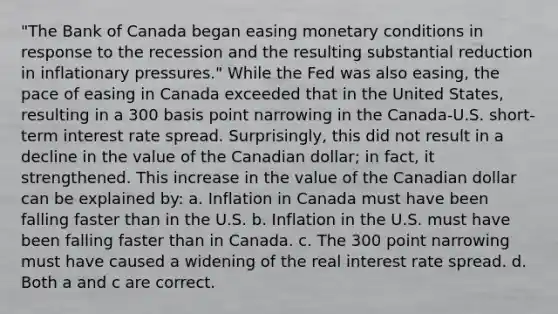 "The Bank of Canada began easing monetary conditions in response to the recession and the resulting substantial reduction in inflationary pressures." While the Fed was also easing, the pace of easing in Canada exceeded that in the United States, resulting in a 300 basis point narrowing in the Canada‐U.S. short‐term interest rate spread. Surprisingly, this did not result in a decline in the value of the Canadian dollar; in fact, it strengthened. This increase in the value of the Canadian dollar can be explained by: a. Inflation in Canada must have been falling faster than in the U.S. b. Inflation in the U.S. must have been falling faster than in Canada. c. The 300 point narrowing must have caused a widening of the real interest rate spread. d. Both a and c are correct.