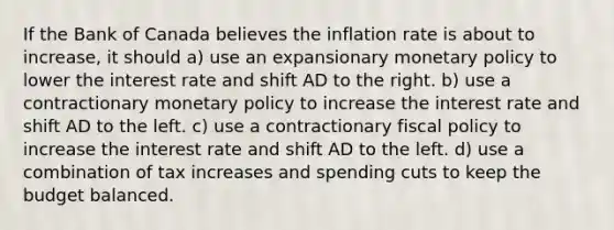 If the Bank of Canada believes the inflation rate is about to increase, it should a) use an expansionary <a href='https://www.questionai.com/knowledge/kEE0G7Llsx-monetary-policy' class='anchor-knowledge'>monetary policy</a> to lower the interest rate and shift AD to the right. b) use a contractionary monetary policy to increase the interest rate and shift AD to the left. c) use a contractionary <a href='https://www.questionai.com/knowledge/kPTgdbKdvz-fiscal-policy' class='anchor-knowledge'>fiscal policy</a> to increase the interest rate and shift AD to the left. d) use a combination of tax increases and spending cuts to keep the budget balanced.