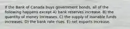 If the Bank of Canada buys government bonds, all of the following happens except A) bank reserves increase. B) the quantity of money increases. C) the supply of loanable funds increases. D) the bank rate rises. E) net exports increase.