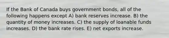 If the Bank of Canada buys government bonds, all of the following happens except A) bank reserves increase. B) the quantity of money increases. C) the supply of loanable funds increases. D) the bank rate rises. E) net exports increase.