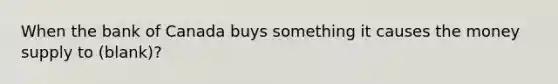 When the bank of Canada buys something it causes the money supply to (blank)?