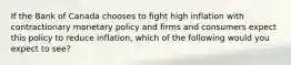 If the Bank of Canada chooses to fight high inflation with contractionary monetary policy and firms and consumers expect this policy to reduce inflation, which of the following would you expect to see?