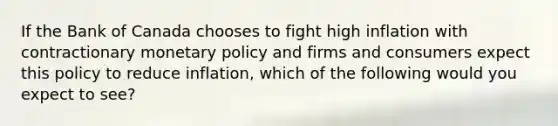 If the Bank of Canada chooses to fight high inflation with contractionary monetary policy and firms and consumers expect this policy to reduce inflation, which of the following would you expect to see?