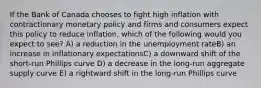 If the Bank of Canada chooses to fight high inflation with contractionary monetary policy and firms and consumers expect this policy to reduce inflation, which of the following would you expect to see? A) a reduction in the unemployment rateB) an increase in inflationary expectationsC) a downward shift of the short-run Phillips curve D) a decrease in the long-run aggregate supply curve E) a rightward shift in the long-run Phillips curve