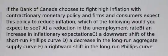 If the Bank of Canada chooses to fight high inflation with contractionary monetary policy and firms and consumers expect this policy to reduce inflation, which of the following would you expect to see? A) a reduction in the unemployment rateB) an increase in inflationary expectationsC) a downward shift of the short-run Phillips curve D) a decrease in the long-run aggregate supply curve E) a rightward shift in the long-run Phillips curve