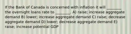 If the Bank of Canada is concerned with inflation it will ________ the overnight loans rate to ________. A) raise; increase aggregate demand B) lower; increase aggregate demand C) raise; decrease aggregate demand D) lower; decrease aggregate demand E) raise; increase potential GDP