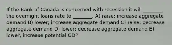 If the Bank of Canada is concerned with recession it will ________ the overnight loans rate to ________. A) raise; increase aggregate demand B) lower; increase aggregate demand C) raise; decrease aggregate demand D) lower; decrease aggregate demand E) lower; increase potential GDP