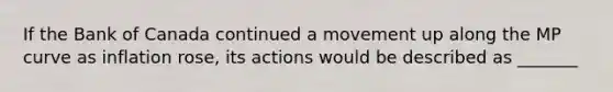 If the Bank of Canada continued a movement up along the MP curve as inflation​ rose, its actions would be described as _______