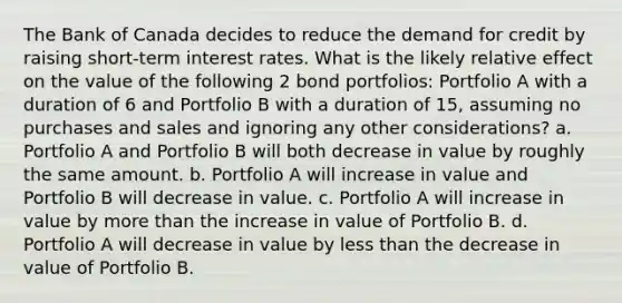 The Bank of Canada decides to reduce the demand for credit by raising short-term interest rates. What is the likely relative effect on the value of the following 2 bond portfolios: Portfolio A with a duration of 6 and Portfolio B with a duration of 15, assuming no purchases and sales and ignoring any other considerations? a. Portfolio A and Portfolio B will both decrease in value by roughly the same amount. b. Portfolio A will increase in value and Portfolio B will decrease in value. c. Portfolio A will increase in value by more than the increase in value of Portfolio B. d. Portfolio A will decrease in value by less than the decrease in value of Portfolio B.