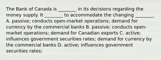 The Bank of Canada is​ ________ in its decisions regarding the money supply. It​ ________ to accommodate the changing​ ________. A. ​passive; conducts​ open-market operations; demand for currency by the commercial banks B. passive​; conducts​ open-market operations; demand for Canadian exports C. active​; influences government securities rates​; demand for currency by the commercial banks D. active​; influences government securities rates​;