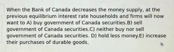 When the Bank of Canada decreases the money supply, at the previous equilibrium interest rate households and firms will now want to A) buy government of Canada securities.B) sell government of Canada securities.C) neither buy nor sell government of Canada securities. D) hold less money.E) increase their purchases of durable goods.