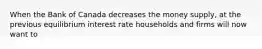 When the Bank of Canada decreases the money supply, at the previous equilibrium interest rate households and firms will now want to