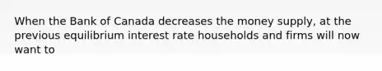 When the Bank of Canada decreases the money supply, at the previous equilibrium interest rate households and firms will now want to