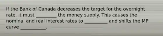 If the Bank of Canada decreases the target for the overnight​ rate, it must _________ the money supply. This causes the nominal and real interest rates to __________ and shifts the MP curve ___________.