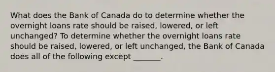 What does the Bank of Canada do to determine whether the overnight loans rate should be​ raised, lowered, or left​unchanged? To determine whether the overnight loans rate should be​ raised, lowered, or left​ unchanged, the Bank of Canada does all of the following except ​_______.