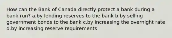 How can the Bank of Canada directly protect a bank during a bank run? a.by lending reserves to the bank b.by selling government bonds to the bank c.by increasing the overnight rate d.by increasing reserve requirements