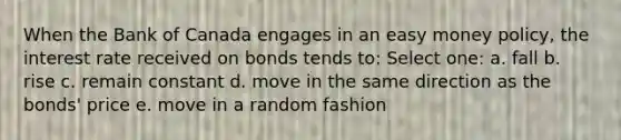 When the Bank of Canada engages in an easy money policy, the interest rate received on bonds tends to: Select one: a. fall b. rise c. remain constant d. move in the same direction as the bonds' price e. move in a random fashion