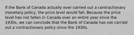 If the Bank of Canada actually ever carried out a contractionary monetary​ policy, the price level would fall. Because the price level has not fallen in Canada over an entire year since the​ 1930s, we can conclude that the Bank of Canada has not carried out a contractionary policy since the 1930s.