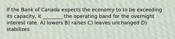 If the Bank of Canada expects the economy to to be exceeding its capacity, it ________ the operating band for the overnight interest rate. A) lowers B) raises C) leaves unchanged D) stabilizes