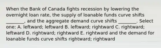 When the Bank of Canada fights recession by lowering the overnight loan rate, the supply of loanable funds curve shifts ________, and the aggregate demand curve shifts ________. Select one: A. leftward; leftward B. leftward; rightward C. rightward; leftward D. rightward; rightward E. rightward and the demand for loanable funds curve shifts rightward; rightward