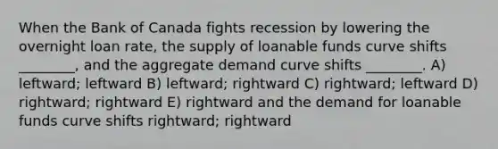 When the Bank of Canada fights recession by lowering the overnight loan rate, the supply of loanable funds curve shifts ________, and the aggregate demand curve shifts ________. A) leftward; leftward B) leftward; rightward C) rightward; leftward D) rightward; rightward E) rightward and the demand for loanable funds curve shifts rightward; rightward