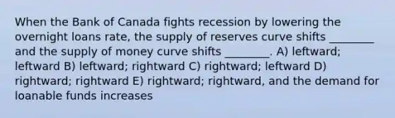 When the Bank of Canada fights recession by lowering the overnight loans rate, the supply of reserves curve shifts ________ and the <a href='https://www.questionai.com/knowledge/kUIOOoB75i-supply-of-money' class='anchor-knowledge'>supply of money</a> curve shifts ________. A) leftward; leftward B) leftward; rightward C) rightward; leftward D) rightward; rightward E) rightward; rightward, and the demand for loanable funds increases