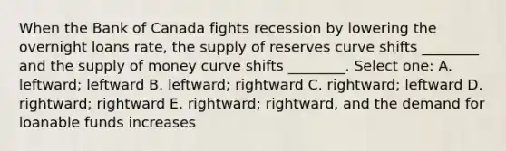 When the Bank of Canada fights recession by lowering the overnight loans rate, the supply of reserves curve shifts ________ and the supply of money curve shifts ________. Select one: A. leftward; leftward B. leftward; rightward C. rightward; leftward D. rightward; rightward E. rightward; rightward, and the demand for loanable funds increases