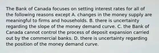 The Bank of Canada focuses on setting interest rates for all of the following reasons except A. changes in the money supply are meaningful to firms and households. B. there is uncertainty regarding the slope of the money demand curve. C. the Bank of Canada cannot control the process of deposit expansion carried out by the commercial banks. D. there is uncertainty regarding the position of the money demand curve.