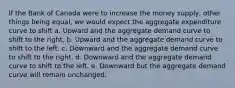 If the Bank of Canada were to increase the money supply, other things being equal, we would expect the aggregate expenditure curve to shift a. Upward and the aggregate demand curve to shift to the right. b. Upward and the aggregate demand curve to shift to the left. c. Downward and the aggregate demand curve to shift to the right. d. Downward and the aggregate demand curve to shift to the left. e. Downward but the aggregate demand curve will remain unchanged.