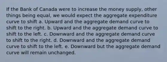 If the Bank of Canada were to increase the money supply, other things being equal, we would expect the aggregate expenditure curve to shift a. Upward and the aggregate demand curve to shift to the right. b. Upward and the aggregate demand curve to shift to the left. c. Downward and the aggregate demand curve to shift to the right. d. Downward and the aggregate demand curve to shift to the left. e. Downward but the aggregate demand curve will remain unchanged.