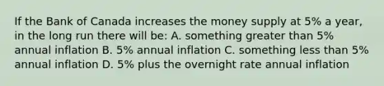 If the Bank of Canada increases the money supply at 5% a year, in the long run there will be: A. something greater than 5% annual inflation B. 5% annual inflation C. something less than 5% annual inflation D. 5% plus the overnight rate annual inflation