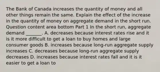 The Bank of Canada increases the quantity of money and all other things remain the same. Explain the effect of the increase in the quantity of money on aggregate demand in the short run. Question content area bottom Part 1 In the short​ run, aggregate demand​ _______. A. decreases because interest rates rise and it is it more difficult to get a loan to buy homes and large consumer goods B. increases because​ long-run aggregate supply increases C. decreases because​ long-run aggregate supply decreases D. increases because interest rates fall and it is it easier to get a loan to