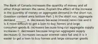 The Bank of Canada increases the quantity of money and all other things remain the same. Explain the effect of the increase in the quantity of money on aggregate demand in the short run. Question content area bottom Part 1 In the short​ run, aggregate demand​ _______. A. decreases because interest rates rise and it is it more difficult to get a loan to buy homes and large consumer goods B. increases because​ long-run aggregate supply increases C. decreases because​ long-run aggregate supply decreases D. increases because interest rates fall and it is it easier to get a loan to buy homes and large consumer goods