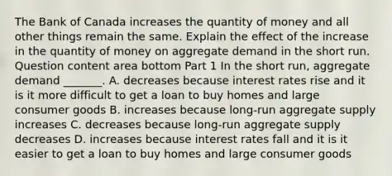 The Bank of Canada increases the quantity of money and all other things remain the same. Explain the effect of the increase in the quantity of money on aggregate demand in the short run. Question content area bottom Part 1 In the short​ run, aggregate demand​ _______. A. decreases because interest rates rise and it is it more difficult to get a loan to buy homes and large consumer goods B. increases because​ long-run aggregate supply increases C. decreases because​ long-run aggregate supply decreases D. increases because interest rates fall and it is it easier to get a loan to buy homes and large consumer goods