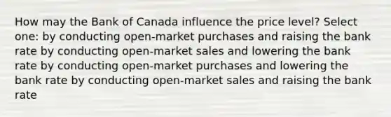 How may the Bank of Canada influence the price level? Select one: by conducting open-market purchases and raising the bank rate by conducting open-market sales and lowering the bank rate by conducting open-market purchases and lowering the bank rate by conducting open-market sales and raising the bank rate