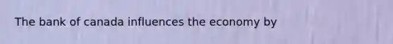 The bank of canada influences the economy by