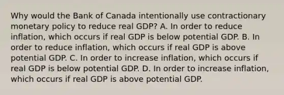 Why would the Bank of Canada intentionally use contractionary monetary policy to reduce real GDP? A. In order to reduce inflation, which occurs if real GDP is below potential GDP. B. In order to reduce inflation, which occurs if real GDP is above potential GDP. C. In order to increase inflation, which occurs if real GDP is below potential GDP. D. In order to increase inflation, which occurs if real GDP is above potential GDP.