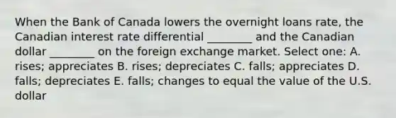 When the Bank of Canada lowers the overnight loans rate, the Canadian interest rate differential ________ and the Canadian dollar ________ on the foreign exchange market. Select one: A. rises; appreciates B. rises; depreciates C. falls; appreciates D. falls; depreciates E. falls; changes to equal the value of the U.S. dollar