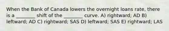 When the Bank of Canada lowers the overnight loans rate, there is a ________ shift of the ________ curve. A) rightward; AD B) leftward; AD C) rightward; SAS D) leftward; SAS E) rightward; LAS